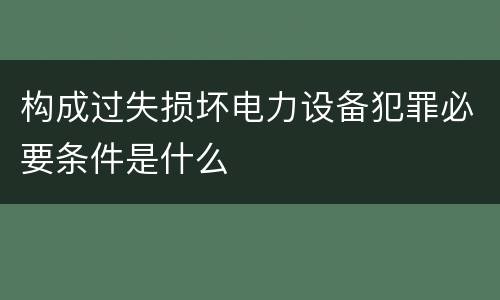 构成过失损坏电力设备犯罪必要条件是什么