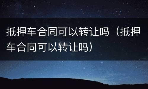 抵押车合同可以转让吗（抵押车合同可以转让吗）