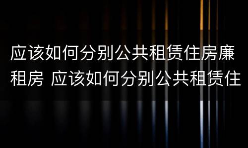 应该如何分别公共租赁住房廉租房 应该如何分别公共租赁住房廉租房的真假