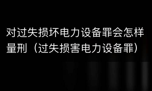 对过失损坏电力设备罪会怎样量刑（过失损害电力设备罪）