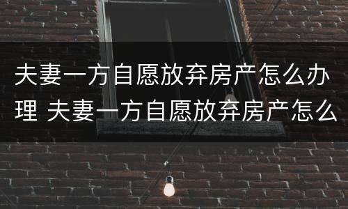 夫妻一方自愿放弃房产怎么办理 夫妻一方自愿放弃房产怎么办理手续