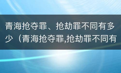 青海抢夺罪、抢劫罪不同有多少（青海抢夺罪,抢劫罪不同有多少人）