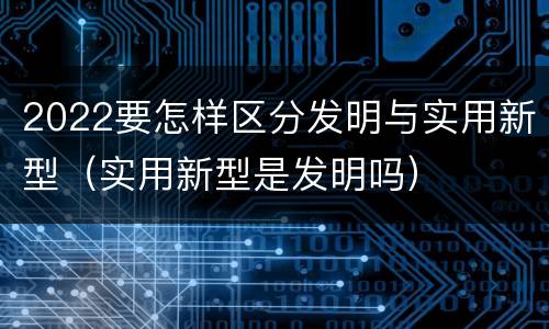 2022要怎样区分发明与实用新型（实用新型是发明吗）
