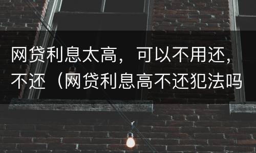 网贷利息太高，可以不用还，不还（网贷利息高不还犯法吗）