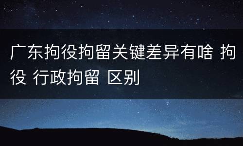 广东拘役拘留关键差异有啥 拘役 行政拘留 区别