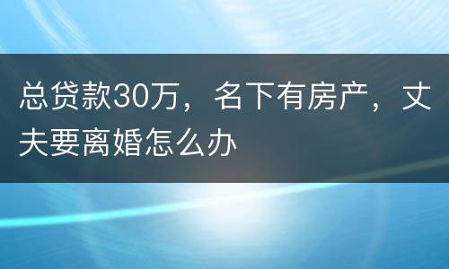 总贷款30万，名下有房产，丈夫要离婚怎么办