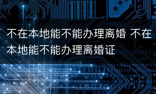 不在本地能不能办理离婚 不在本地能不能办理离婚证