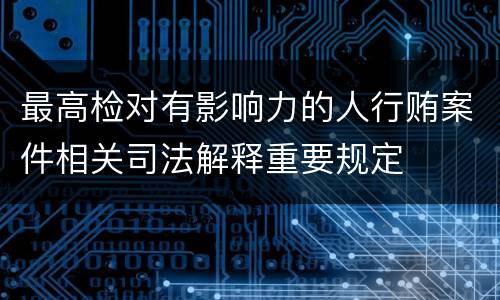 最高检对有影响力的人行贿案件相关司法解释重要规定