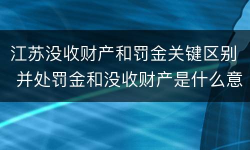 江苏没收财产和罚金关键区别 并处罚金和没收财产是什么意思