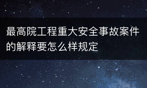 最高院工程重大安全事故案件的解释要怎么样规定