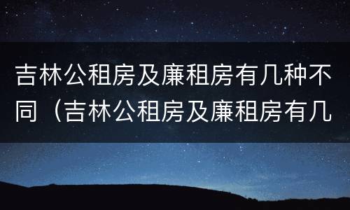 吉林公租房及廉租房有几种不同（吉林公租房及廉租房有几种不同类型）