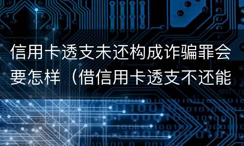 信用卡透支未还构成诈骗罪会要怎样（借信用卡透支不还能告诈骗吗）