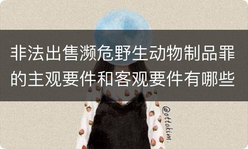 非法出售濒危野生动物制品罪的主观要件和客观要件有哪些