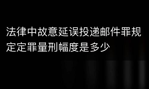 法律中故意延误投递邮件罪规定定罪量刑幅度是多少