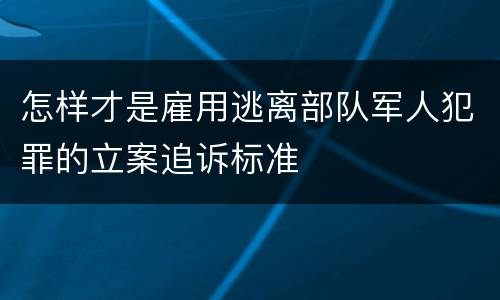 怎样才是雇用逃离部队军人犯罪的立案追诉标准