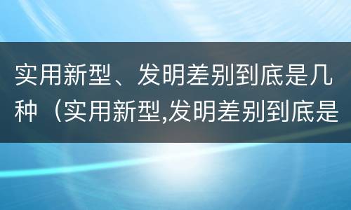 实用新型、发明差别到底是几种（实用新型,发明差别到底是几种类型）