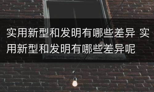 实用新型和发明有哪些差异 实用新型和发明有哪些差异呢