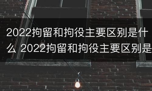 2022拘留和拘役主要区别是什么 2022拘留和拘役主要区别是什么呢