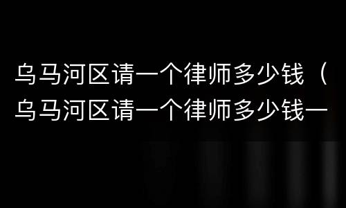 乌马河区请一个律师多少钱（乌马河区请一个律师多少钱一个月）