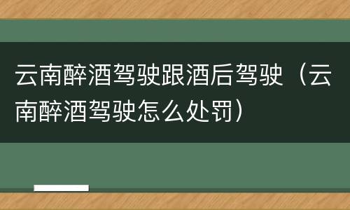 云南醉酒驾驶跟酒后驾驶（云南醉酒驾驶怎么处罚）