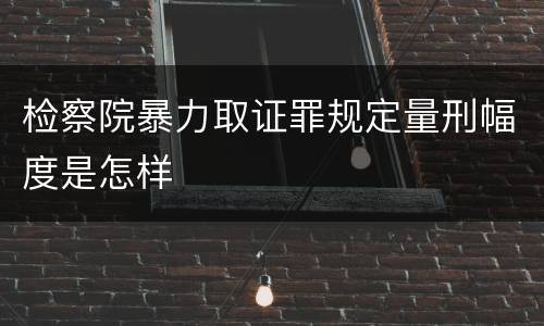 检察院暴力取证罪规定量刑幅度是怎样