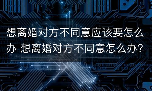 想离婚对方不同意应该要怎么办 想离婚对方不同意怎么办?