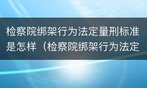 检察院绑架行为法定量刑标准是怎样（检察院绑架行为法定量刑标准是怎样计算的）