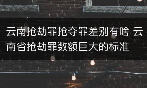 云南抢劫罪抢夺罪差别有啥 云南省抢劫罪数额巨大的标准