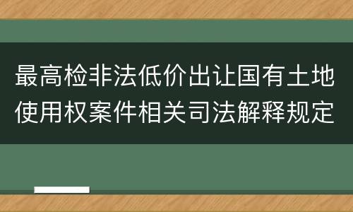 最高检非法低价出让国有土地使用权案件相关司法解释规定有什么内容