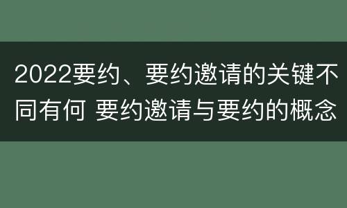 2022要约、要约邀请的关键不同有何 要约邀请与要约的概念