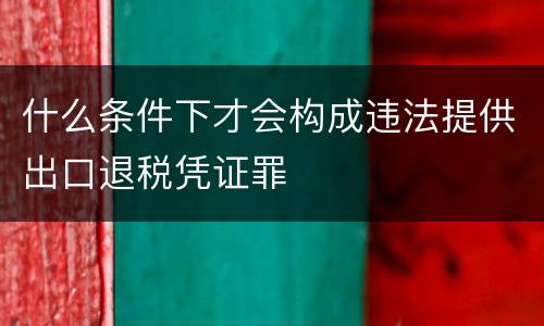 什么条件下才会构成违法提供出口退税凭证罪