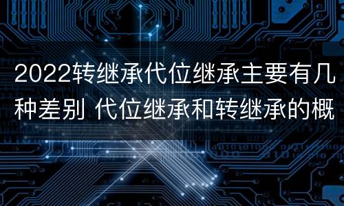 2022转继承代位继承主要有几种差别 代位继承和转继承的概念和适用范围
