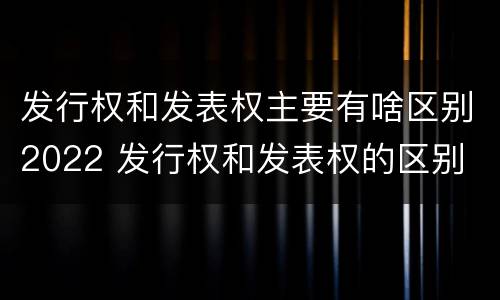 发行权和发表权主要有啥区别2022 发行权和发表权的区别