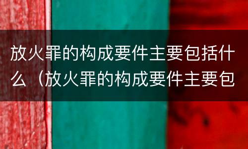 放火罪的构成要件主要包括什么（放火罪的构成要件主要包括什么和什么）
