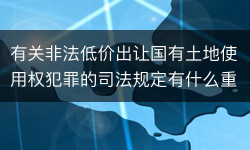 有关非法低价出让国有土地使用权犯罪的司法规定有什么重要内容