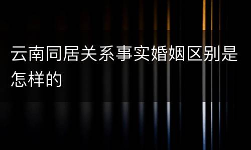 云南同居关系事实婚姻区别是怎样的
