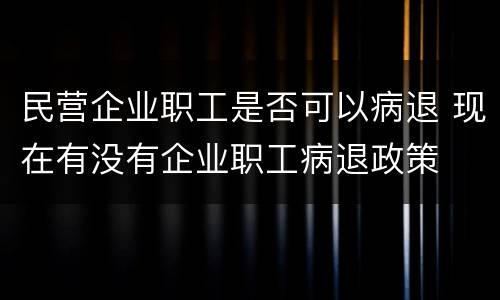 民营企业职工是否可以病退 现在有没有企业职工病退政策