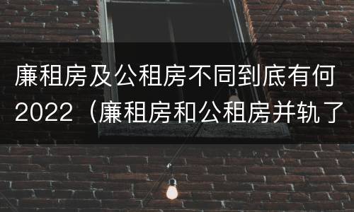 廉租房及公租房不同到底有何2022（廉租房和公租房并轨了吗）