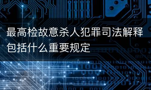 最高检故意杀人犯罪司法解释包括什么重要规定