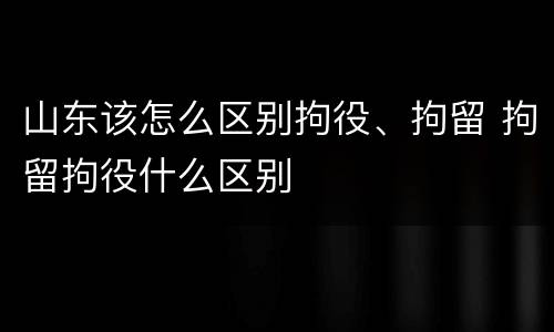 山东该怎么区别拘役、拘留 拘留拘役什么区别
