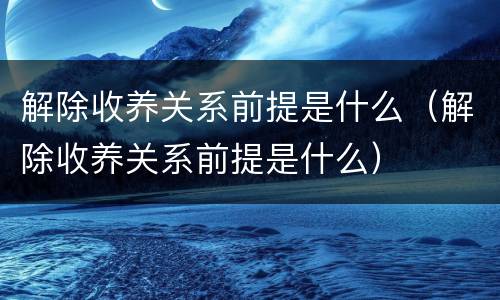 解除收养关系前提是什么（解除收养关系前提是什么）