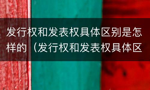 发行权和发表权具体区别是怎样的（发行权和发表权具体区别是怎样的呢）