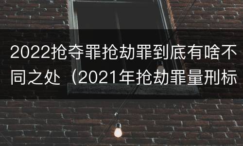 2022抢夺罪抢劫罪到底有啥不同之处（2021年抢劫罪量刑标准）