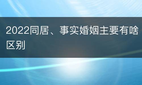 2022同居、事实婚姻主要有啥区别