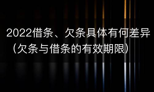 2022借条、欠条具体有何差异（欠条与借条的有效期限）