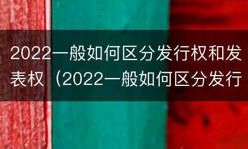 2022一般如何区分发行权和发表权（2022一般如何区分发行权和发表权呢）