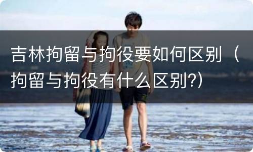 吉林拘留与拘役要如何区别（拘留与拘役有什么区别?）