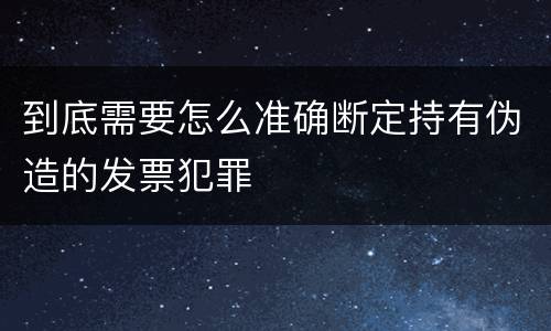 到底需要怎么准确断定持有伪造的发票犯罪