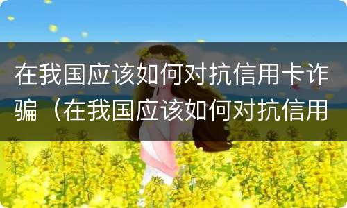 在我国应该如何对抗信用卡诈骗（在我国应该如何对抗信用卡诈骗行为）