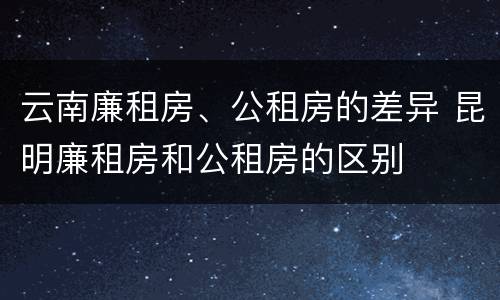 云南廉租房、公租房的差异 昆明廉租房和公租房的区别